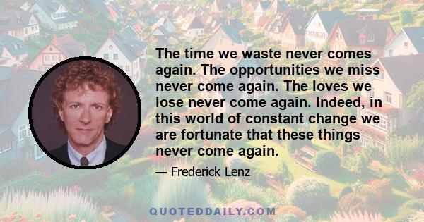 The time we waste never comes again. The opportunities we miss never come again. The loves we lose never come again. Indeed, in this world of constant change we are fortunate that these things never come again.