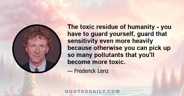 The toxic residue of humanity - you have to guard yourself, guard that sensitivity even more heavily because otherwise you can pick up so many pollutants that you'll become more toxic.