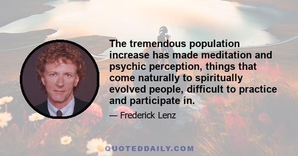 The tremendous population increase has made meditation and psychic perception, things that come naturally to spiritually evolved people, difficult to practice and participate in.