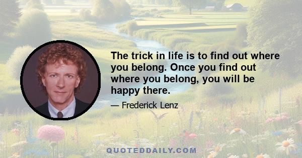 The trick in life is to find out where you belong. Once you find out where you belong, you will be happy there.