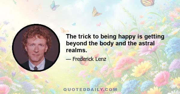 The trick to being happy is getting beyond the body and the astral realms.