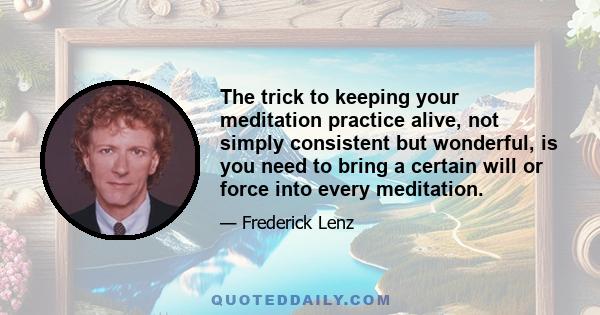 The trick to keeping your meditation practice alive, not simply consistent but wonderful, is you need to bring a certain will or force into every meditation.