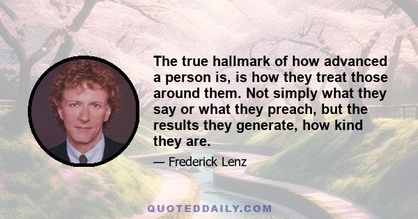 The true hallmark of how advanced a person is, is how they treat those around them. Not simply what they say or what they preach, but the results they generate, how kind they are.