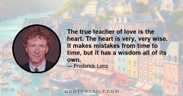 The true teacher of love is the heart. The heart is very, very wise. It makes mistakes from time to time, but it has a wisdom all of its own.