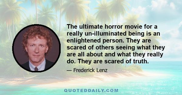 The ultimate horror movie for a really un-illuminated being is an enlightened person. They are scared of others seeing what they are all about and what they really do. They are scared of truth.