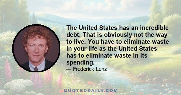 The United States has an incredible debt. That is obviously not the way to live. You have to eliminate waste in your life as the United States has to eliminate waste in its spending.