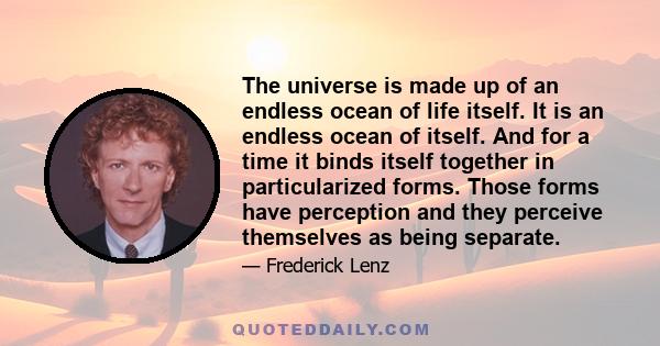 The universe is made up of an endless ocean of life itself. It is an endless ocean of itself. And for a time it binds itself together in particularized forms. Those forms have perception and they perceive themselves as