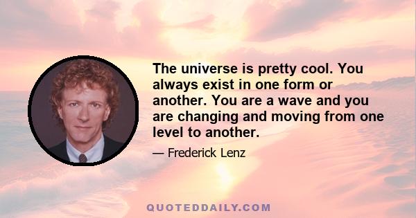 The universe is pretty cool. You always exist in one form or another. You are a wave and you are changing and moving from one level to another.