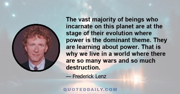 The vast majority of beings who incarnate on this planet are at the stage of their evolution where power is the dominant theme. They are learning about power. That is why we live in a world where there are so many wars