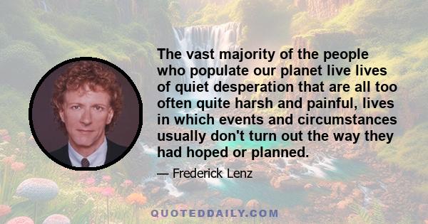 The vast majority of the people who populate our planet live lives of quiet desperation that are all too often quite harsh and painful, lives in which events and circumstances usually don't turn out the way they had