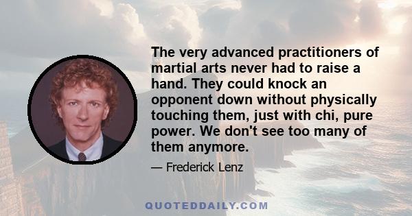 The very advanced practitioners of martial arts never had to raise a hand. They could knock an opponent down without physically touching them, just with chi, pure power. We don't see too many of them anymore.