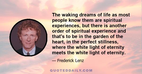 The waking dreams of life as most people know them are spiritual experiences, but there is another order of spiritual experience and that's to be in the garden of the heart, in the perfect stillness, where the white