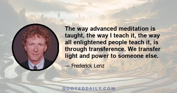 The way advanced meditation is taught, the way I teach it, the way all enlightened people teach it, is through transference. We transfer light and power to someone else.