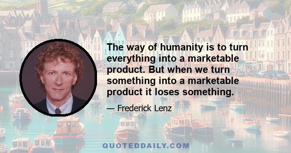 The way of humanity is to turn everything into a marketable product. But when we turn something into a marketable product it loses something.