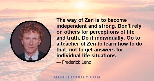 The way of Zen is to become independent and strong. Don't rely on others for perceptions of life and truth. Do it individually. Go to a teacher of Zen to learn how to do that, not to get answers for individual life