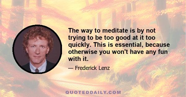 The way to meditate is by not trying to be too good at it too quickly. This is essential, because otherwise you won't have any fun with it.