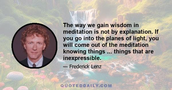 The way we gain wisdom in meditation is not by explanation. If you go into the planes of light, you will come out of the meditation knowing things ... things that are inexpressible.