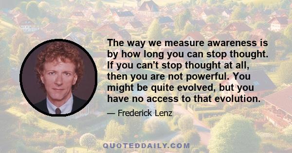 The way we measure awareness is by how long you can stop thought. If you can't stop thought at all, then you are not powerful. You might be quite evolved, but you have no access to that evolution.