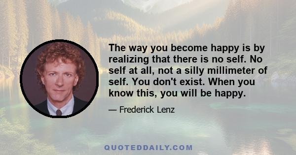 The way you become happy is by realizing that there is no self. No self at all, not a silly millimeter of self. You don't exist. When you know this, you will be happy.