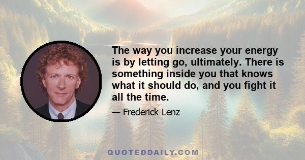 The way you increase your energy is by letting go, ultimately. There is something inside you that knows what it should do, and you fight it all the time.