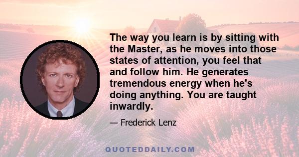 The way you learn is by sitting with the Master, as he moves into those states of attention, you feel that and follow him. He generates tremendous energy when he's doing anything. You are taught inwardly.