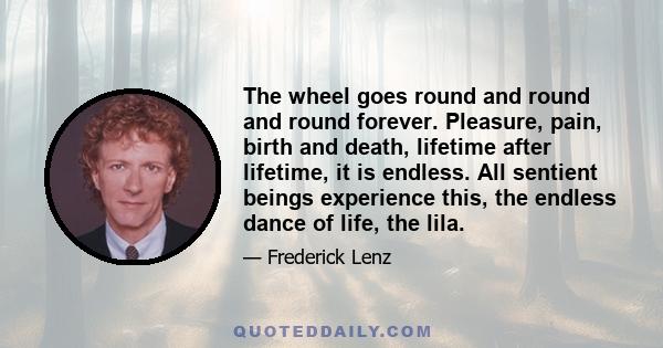 The wheel goes round and round and round forever. Pleasure, pain, birth and death, lifetime after lifetime, it is endless. All sentient beings experience this, the endless dance of life, the lila.