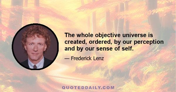 The whole objective universe is created, ordered, by our perception and by our sense of self.