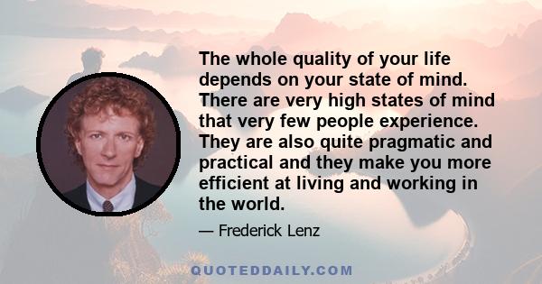 The whole quality of your life depends on your state of mind. There are very high states of mind that very few people experience. They are also quite pragmatic and practical and they make you more efficient at living