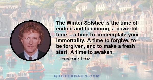 The Winter Solstice is the time of ending and beginning, a powerful time -- a time to contemplate your immortality. A time to forgive, to be forgiven, and to make a fresh start. A time to awaken.