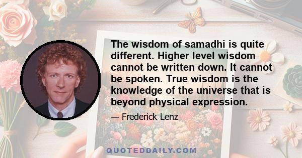 The wisdom of samadhi is quite different. Higher level wisdom cannot be written down. It cannot be spoken. True wisdom is the knowledge of the universe that is beyond physical expression.