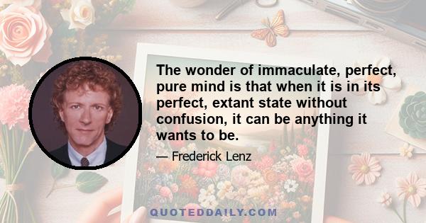 The wonder of immaculate, perfect, pure mind is that when it is in its perfect, extant state without confusion, it can be anything it wants to be.