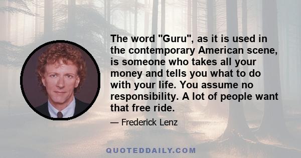 The word Guru, as it is used in the contemporary American scene, is someone who takes all your money and tells you what to do with your life. You assume no responsibility. A lot of people want that free ride.