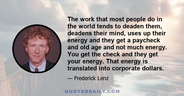 The work that most people do in the world tends to deaden them, deadens their mind, uses up their energy and they get a paycheck and old age and not much energy. You get the check and they get your energy. That energy