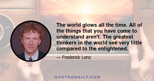 The world glows all the time. All of the things that you have come to understand aren't. The greatest thinkers in the world see very little compared to the enlightened.