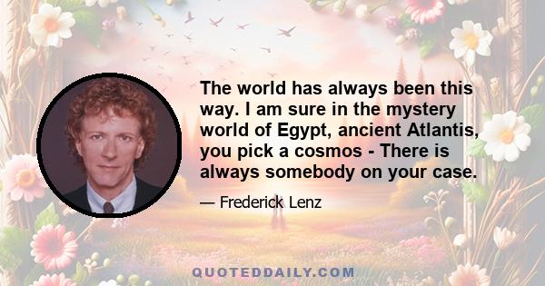 The world has always been this way. I am sure in the mystery world of Egypt, ancient Atlantis, you pick a cosmos - There is always somebody on your case.