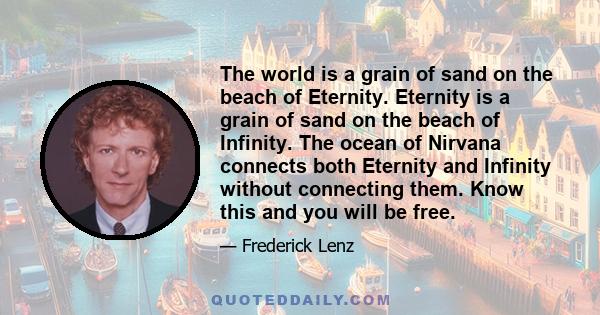 The world is a grain of sand on the beach of Eternity. Eternity is a grain of sand on the beach of Infinity. The ocean of Nirvana connects both Eternity and Infinity without connecting them. Know this and you will be