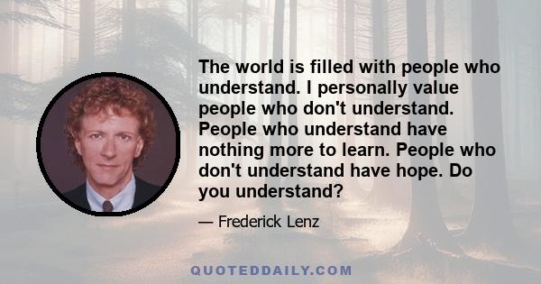 The world is filled with people who understand. I personally value people who don't understand. People who understand have nothing more to learn. People who don't understand have hope. Do you understand?