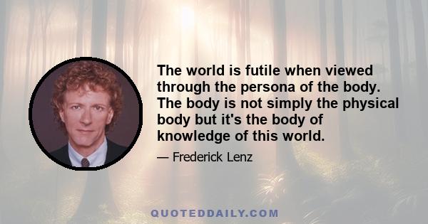 The world is futile when viewed through the persona of the body. The body is not simply the physical body but it's the body of knowledge of this world.