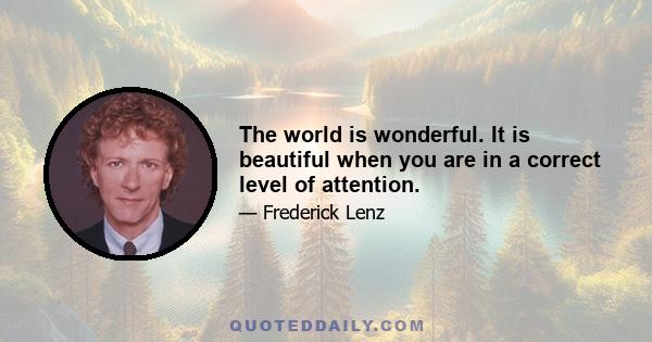 The world is wonderful. It is beautiful when you are in a correct level of attention.