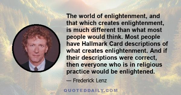 The world of enlightenment, and that which creates enlightenment, is much different than what most people would think. Most people have Hallmark Card descriptions of what creates enlightenment. And if their descriptions 