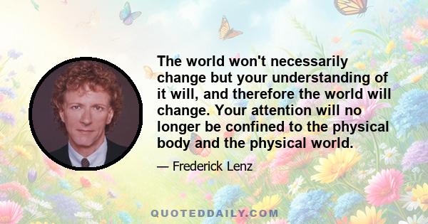 The world won't necessarily change but your understanding of it will, and therefore the world will change. Your attention will no longer be confined to the physical body and the physical world.