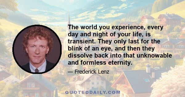 The world you experience, every day and night of your life, is transient. They only last for the blink of an eye, and then they dissolve back into that unknowable and formless eternity.