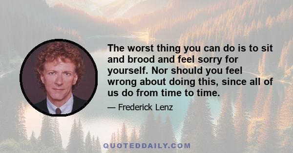 The worst thing you can do is to sit and brood and feel sorry for yourself. Nor should you feel wrong about doing this, since all of us do from time to time.