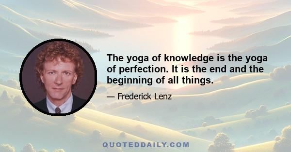 The yoga of knowledge is the yoga of perfection. It is the end and the beginning of all things.