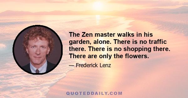 The Zen master walks in his garden, alone. There is no traffic there. There is no shopping there. There are only the flowers.