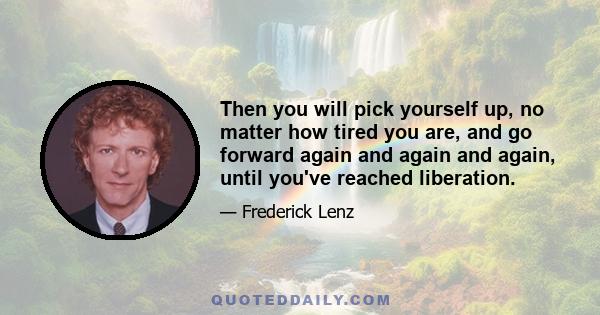 Then you will pick yourself up, no matter how tired you are, and go forward again and again and again, until you've reached liberation.