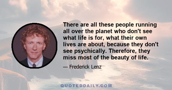 There are all these people running all over the planet who don't see what life is for, what their own lives are about, because they don't see psychically. Therefore, they miss most of the beauty of life.