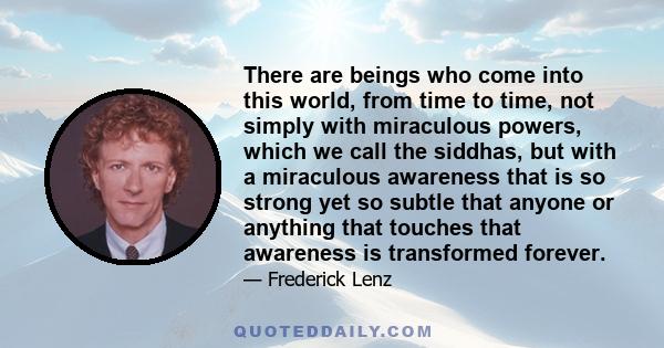 There are beings who come into this world, from time to time, not simply with miraculous powers, which we call the siddhas, but with a miraculous awareness that is so strong yet so subtle that anyone or anything that