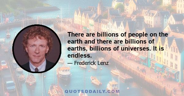 There are billions of people on the earth and there are billions of earths, billions of universes. It is endless.