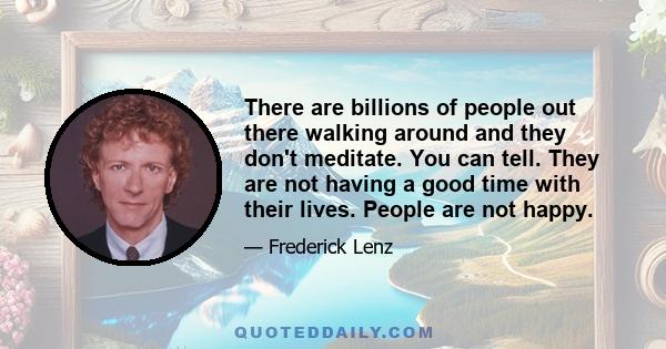 There are billions of people out there walking around and they don't meditate. You can tell. They are not having a good time with their lives. People are not happy.